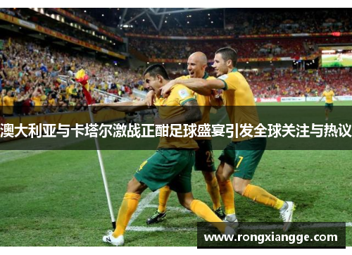 澳大利亚与卡塔尔激战正酣足球盛宴引发全球关注与热议