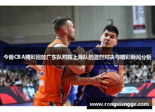 今晚CBA精彩回放广东队对阵上海队的激烈对决与精彩瞬间分析