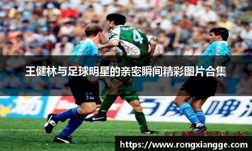 王健林与足球明星的亲密瞬间精彩图片合集