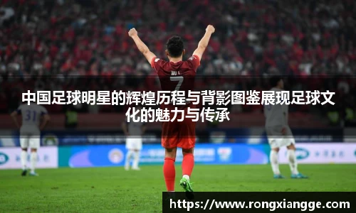 中国足球明星的辉煌历程与背影图鉴展现足球文化的魅力与传承